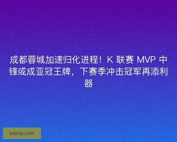 成都蓉城加速归化进程！K 联赛 MVP 中锋或成亚冠王牌，下赛季冲击冠军再添利器