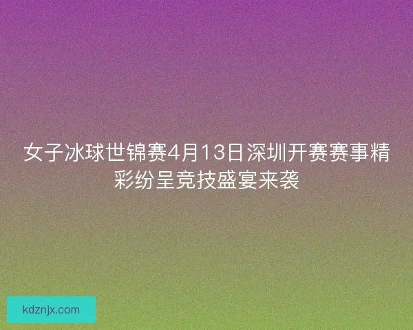 女子冰球世锦赛4月13日深圳开赛赛事精彩纷呈竞技盛宴来袭